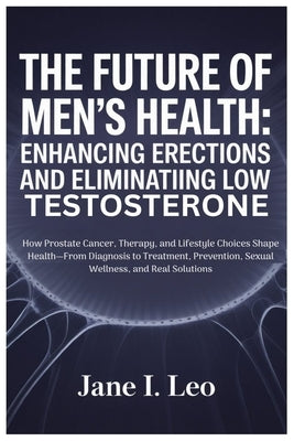 The Future of Men's Health: Enhancing Erections and Eliminating Low Testosterone: How Prostate Cancer, Therapy, and Lifestyle Choices Shape Health-Fro by Leo, Jane I.