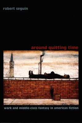 Around Quitting Time: Work and Middle-Class Fantasy in American Fiction by Seguin, Robert