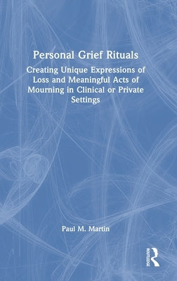 Personal Grief Rituals: Creating Unique Expressions of Loss and Meaningful Acts of Mourning in Clinical or Private Settings by Martin, Paul M.