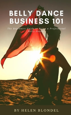 Belly Dance Business 101: The Beginners Guide to Being a Professional Belly Dancer by Blondel, Helen