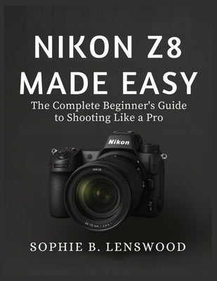 Nikon Z8 Made Easy: The Complete Beginner's Guide to Shooting Like a Pro by Lenswood, Sophie B.