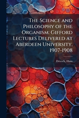 The Science and Philosophy of the Organism: Gifford Lectures Delivered at Aberdeen University, 1907-1908 by Driesch, Hans