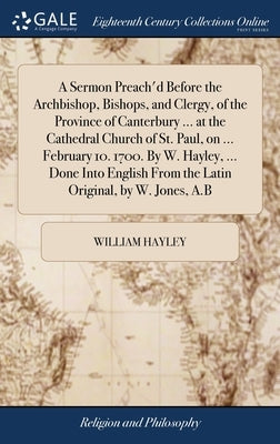A Sermon Preach'd Before the Archbishop, Bishops, and Clergy, of the Province of Canterbury ... at the Cathedral Church of St. Paul, on ... February 1 by Hayley, William