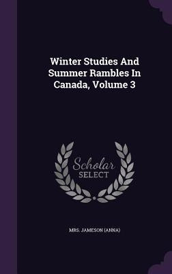 Winter Studies And Summer Rambles In Canada, Volume 3 by (anna), Jameson