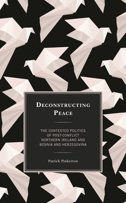 Deconstructing Peace: The Contested Politics of Post-Conflict Northern Ireland and Bosnia and Herzegovina by Pinkerton, Patrick