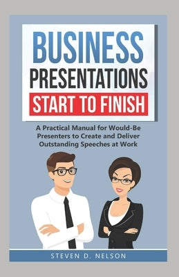 Business Presentations Start to Finish: A Practical Manual for Would-Be Presenters to Create and Deliver Outstanding Speeches at Work by Nelson, Steven D.