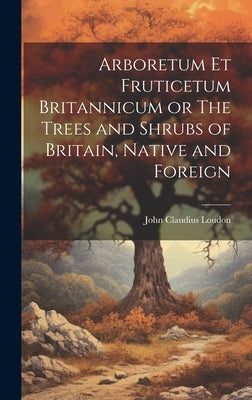 Arboretum Et Fruticetum Britannicum or The Trees and Shrubs of Britain, Native and Foreign by Loudon, John Claudius