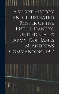 A Short History and Illustrated Roster of the 105th Infantry, United States Army, Col. James M. Andrews Commanding, 1917 by Anonymous