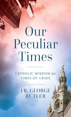 Our Peculiar Times: Catholic Wisdom for Times of Crisis by Rutler, George