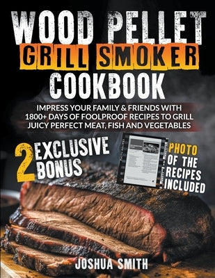 Wood Pellet Grill Smoker Cookbook: Impress your Family & Friends with 1800+ Days of Foolproof Recipes to Grill Juicy Perfect Meat, Fish and Vegetables by Smith, Joshua