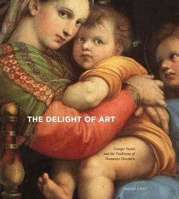 The Delight of Art: Giorgio Vasari and the Traditions of Humanist Discourse by Cast, David