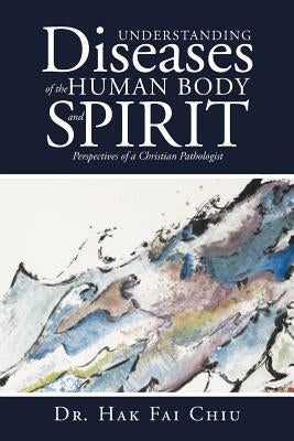 Understanding Diseases of the Human Body and Spirit: Perspectives of a Christian Pathologist by Chiu, Hak Fai