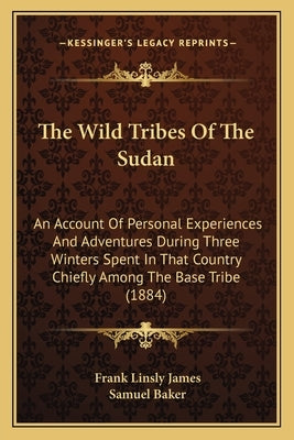 The Wild Tribes Of The Sudan: An Account Of Personal Experiences And Adventures During Three Winters Spent In That Country Chiefly Among The Base Tr by James, Frank Linsly