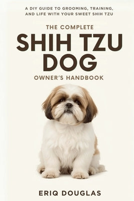 The Complete Shih Tzu Dog Owner's Handbook: A DIY Guide to Grooming, Training, and Life With Your Sweet Shih Tzu by Douglas, Eriq