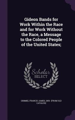 Gideon Bands for Work Within the Race and for Work Without the Race, a Message to the Colored People of the United States; by Grimke, Francis James 1850- [From Old C.