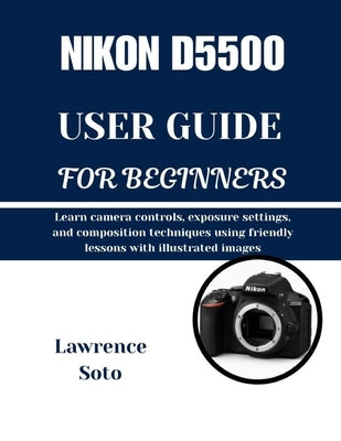 Nikon D5500 User Guide for Beginners: Learn camera controls, exposure settings, and composition techniques using friendly lessons with illustrated ima by Soto, Lawrence