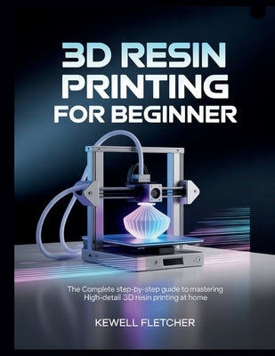 3D Resin Printing for Beginners: The Complete Step-by-Step Guide to Mastering High-Detail 3D Resin Printing at Home by Fletcher, Kewell