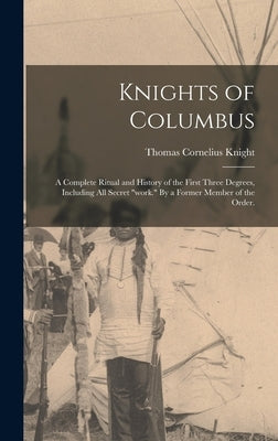 Knights of Columbus: A Complete Ritual and History of the First Three Degrees, Including All Secret work. By a Former Member of the Order. by Knight, Thomas Cornelius