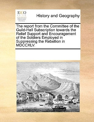 The Report from the Committee of the Guild-Hall Subscription Towards the Relief Support and Encouragement of the Soldiers Employed in Suppressing the by Multiple Contributors