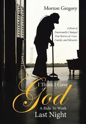 I Think I Gave God A Ride To Work Last Night: A Book of Emotionally Charged True Stories of Love, Family, and Miracles by Gregory, Morton