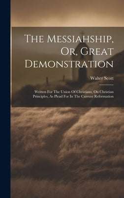 The Messiahship, Or, Great Demonstration: Written For The Union Of Christians, On Christian Principles, As Plead For In The Current Reformation by Scott, Walter