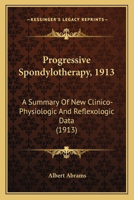 Progressive Spondylotherapy, 1913: A Summary Of New Clinico-Physiologic And Reflexologic Data (1913) by Abrams, Albert