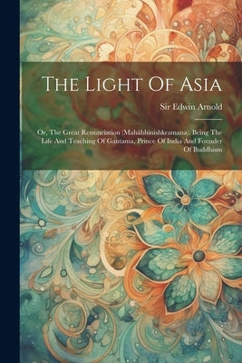 The Light Of Asia: Or, The Great Renunciation (mahâbhinishkramana). Being The Life And Teaching Of Gautama, Prince Of India And Founder O by Arnold, Edwin