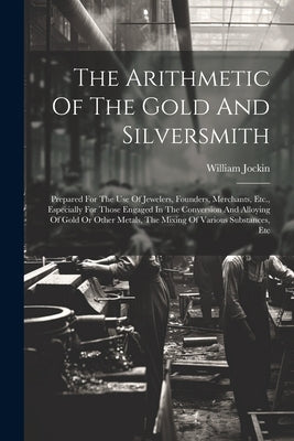 The Arithmetic Of The Gold And Silversmith: Prepared For The Use Of Jewelers, Founders, Merchants, Etc., Especially For Those Engaged In The Conversio by Jockin, William