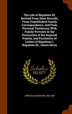 The Life of Napoleon III, Derived From State Records, From Unpublished Family Correspondence, and From Personal Testimony; With Family Portraits in th by Jerrold, Blanchard