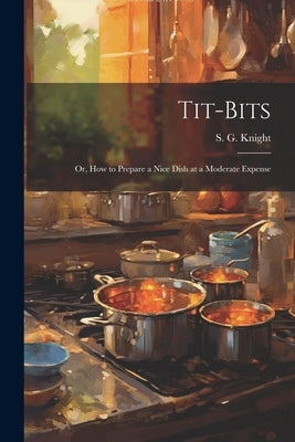 Tit-Bits; or, How to Prepare a Nice Dish at a Moderate Expense by G, Knight S.