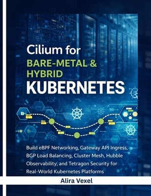 Cilium for Bare-Metal & Hybrid Kubernetes: Build eBPF Networking, Gateway API Ingress, BGP Load Balancing, Cluster Mesh, Hubble Observability, and Tet by Vexel, Alira