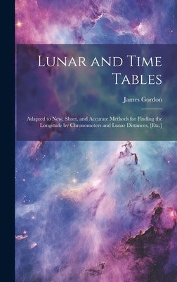 Lunar and Time Tables: Adapted to New, Short, and Accurate Methods for Finding the Longitude by Chronometers and Lunar Distances, [Etc.] by Gordon, James