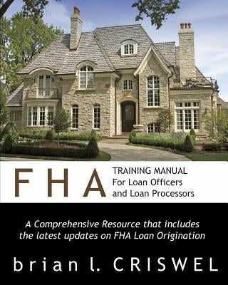 FHA Training Manual for Loan Officers and Loan Processors: A Comprehensive Resource that includes the latest updates on FHA loan origination by Criswel, Brian