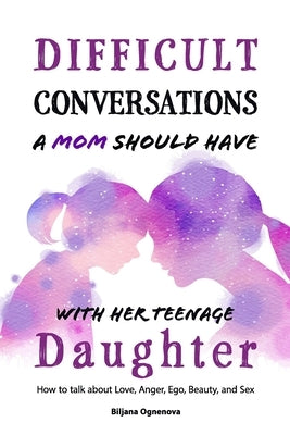 Difficult Conversations a Mom Should Have with Her Teenage Daughter: How To Talk About Love, Anger, Ego, Beauty and Sex by Ognenova, Biljana