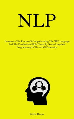 Nlp: Commence The Process Of Comprehending The NLP Language And The Fundamental Role Played By Neuro Linguistic Programming In The Art Of Persuasion by Harper, Calvin