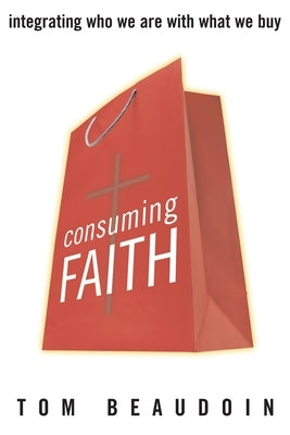 Consuming Faith: Integrating Who We Are with What We Buy by Beaudoin, Tom