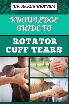 Knowledge Guide to Rotator Cuff Tears: Essential Manual To Prevention, Diagnosis, Treatment, And Rehabilitation For Shoulder Pain Relief by Branum, Aaron