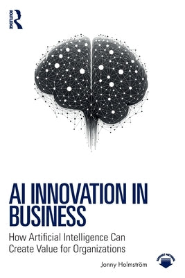 AI Innovation in Business: How Artificial Intelligence Can Create Value for Organizations by Holmström, Jonny