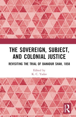 The Sovereign, Subject and Colonial Justice: Revisiting the Trial of Bahadur Shah, 1858 by Yadav, K. C.