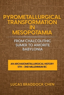 Pyrometallurgical Transformation in Mesopotamia from Chalcolithic Sumer to Amorite Babylonia: An Archaeometallurgical History 5th - 2nd Millennium BC by Chen, Lucas Braddock