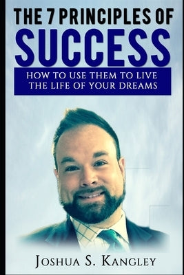 The 7 Principles of Success: How To Use Them To Live The Life Of Your Dreams by Kangley, Joshua