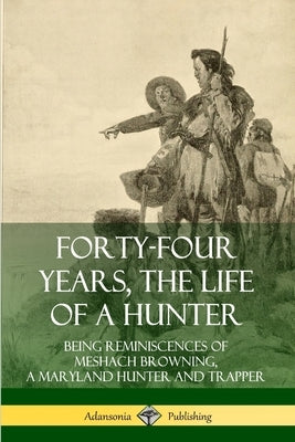 Forty-Four Years, the Life of a Hunter: Being Reminiscences of Meshach Browning, a Maryland Hunter and Trapper by Browning, Meshach