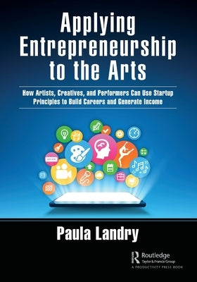 Applying Entrepreneurship to the Arts: How Artists, Creatives, and Performers Can Use Startup Principles to Build Careers and Generate Income by Landry, Paula
