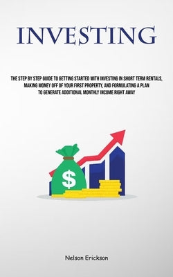 Investing: The Step By Step Guide To Getting Started With Investing In Short Term Rentals, Making Money Off Of Your First Propert by Erickson, Nelson