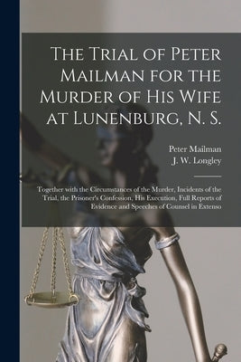 The Trial of Peter Mailman for the Murder of His Wife at Lunenburg, N. S. [microform]: Together With the Circumstances of the Murder, Incidents of the by Mailman, Peter 1826?-1873