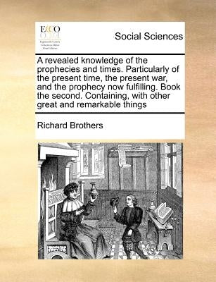 A Revealed Knowledge of the Prophecies and Times. Particularly of the Present Time, the Present War, and the Prophecy Now Fulfilling. Book the Second. by Brothers, Richard