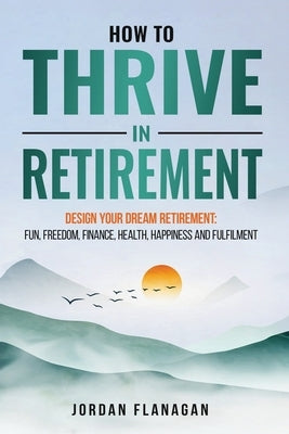 How to Thrive in Retirement: DESIGN YOUR DREAM RETIREMENT: Fun, Freedom, Health, Happiness and Fulfilment by Flanagan, Jordan
