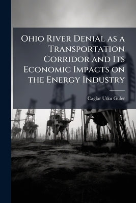 Ohio River Denial as a Transportation Corridor and Its Economic Impacts on the Energy Industry by Guler, Caglar Utku