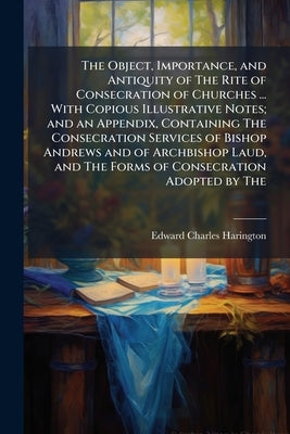 The Object, Importance, and Antiquity of The Rite of Consecration of Churches ... With Copious Illustrative Notes; and an Appendix, Containing The Con by Harington, Edward Charles