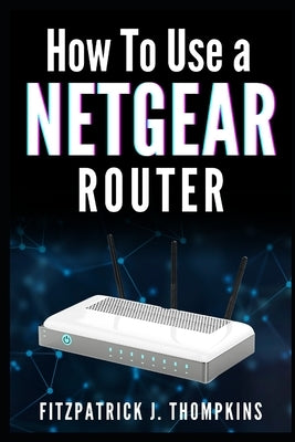 How to Use a Netgear Router: Mastering Your Home Network: A Comprehensive Guide by Thompkins, Fitzpatrick J.